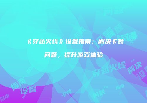 《穿越火线》设置指南：解决卡顿问题，提升游戏体验