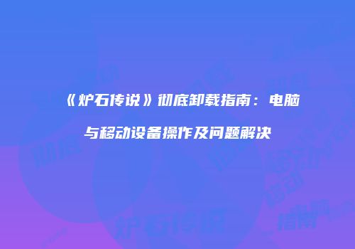 《炉石传说》彻底卸载指南：电脑与移动设备操作及问题解决