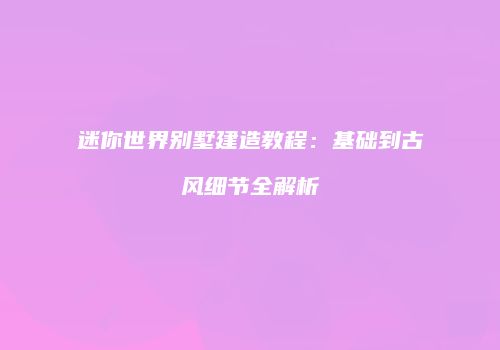 迷你世界别墅建造教程：基础到古风细节全解析