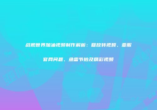 战舰世界加油视频制作解析：回放转视频、亚服官网问题、鱼雷节拍及精彩视频