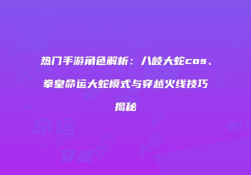 热门手游角色解析：八岐大蛇cos、拳皇命运大蛇模式与穿越火线技巧揭秘