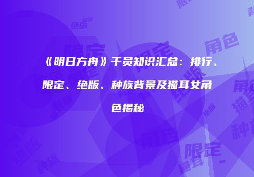 《明日方舟》干员知识汇总：排行、限定、绝版、种族背景及猫耳女角色揭秘
