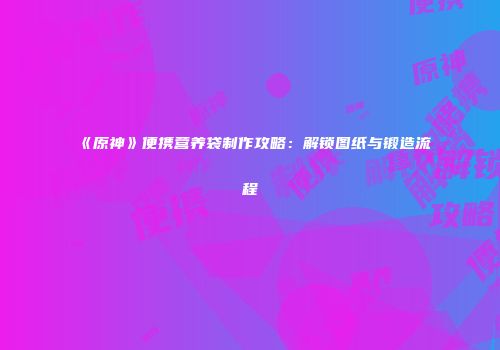 《原神》便携营养袋制作攻略：解锁图纸与锻造流程