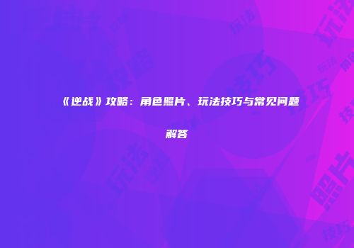 《逆战》攻略：角色照片、玩法技巧与常见问题解答
