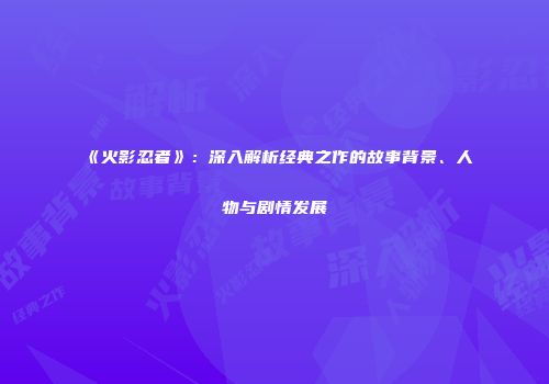 《火影忍者》：深入解析经典之作的故事背景、人物与剧情发展