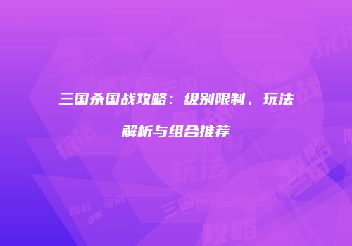 三国杀国战攻略：级别限制、玩法解析与组合推荐