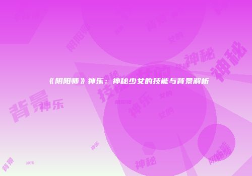 《阴阳师》神乐：神秘少女的技能与背景解析