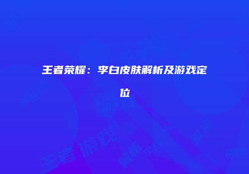 王者荣耀：李白皮肤解析及游戏定位
