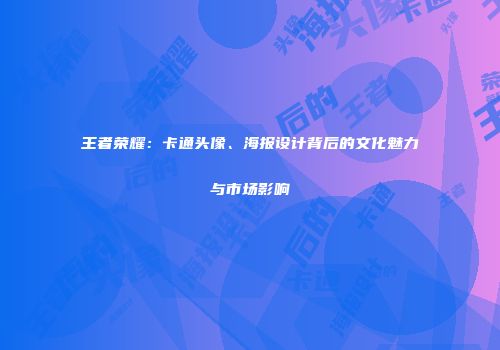 王者荣耀：卡通头像、海报设计背后的文化魅力与市场影响
