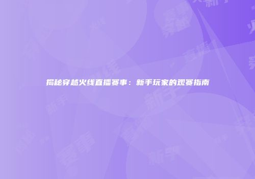 揭秘穿越火线直播赛事：新手玩家的观赛指南
