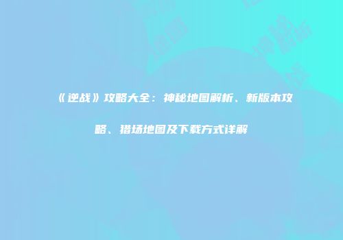 《逆战》攻略大全：神秘地图解析、新版本攻略、猎场地图及下载方式详解