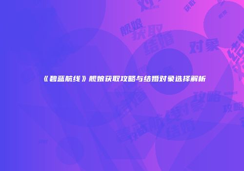 《碧蓝航线》舰娘获取攻略与结婚对象选择解析