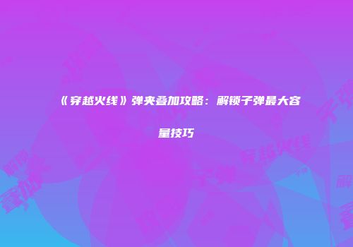 《穿越火线》弹夹叠加攻略：解锁子弹最大容量技巧