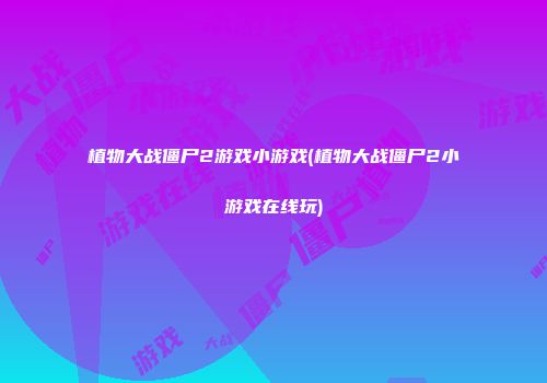植物大战僵尸2游戏小游戏(植物大战僵尸2小游戏在线玩)