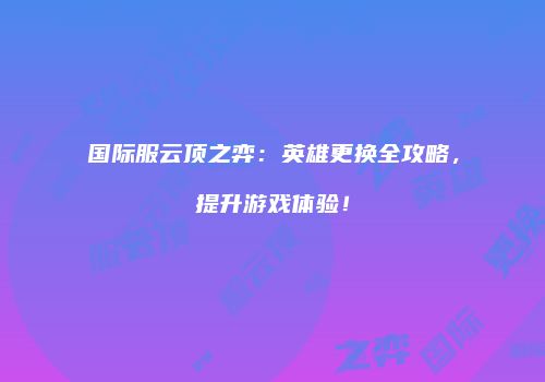 国际服云顶之弈：英雄更换全攻略，提升游戏体验！