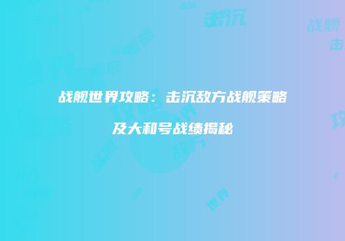 战舰世界攻略：击沉敌方战舰策略及大和号战绩揭秘