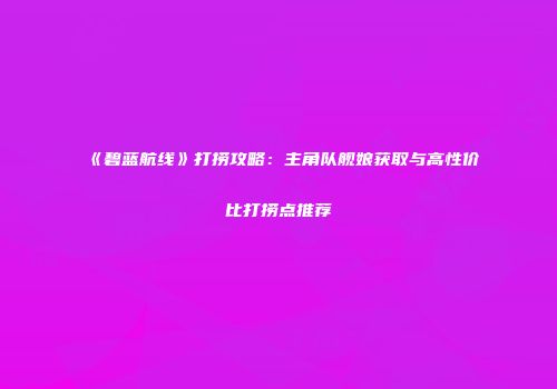 《碧蓝航线》打捞攻略：主角队舰娘获取与高性价比打捞点推荐