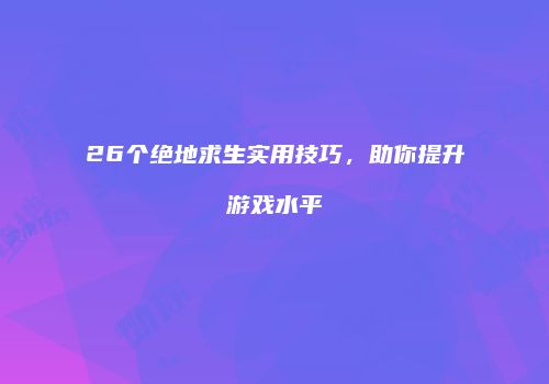 26个绝地求生实用技巧，助你提升游戏水平