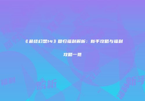 《最终幻想14》回归福利解析：新手攻略与福利攻略一览