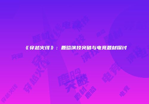 《穿越火线》：鹿晗演技突破与电竞题材探讨