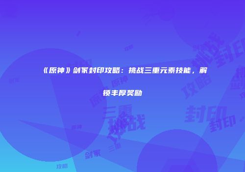 《原神》剑冢封印攻略：挑战三重元素技能，解锁丰厚奖励