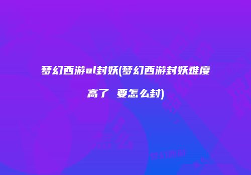 梦幻西游al封妖(梦幻西游封妖难度高了 要怎么封)