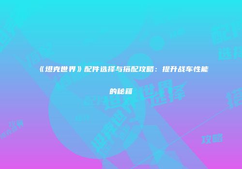 《坦克世界》配件选择与搭配攻略：提升战车性能的秘籍
