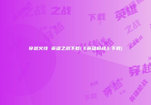 穿越火线 英雄之战下载(《英雄枪战》下载)