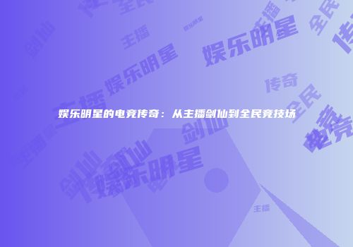 娱乐明星的电竞传奇：从主播剑仙到全民竞技场