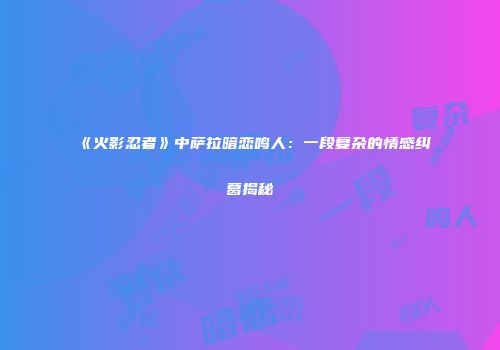 《火影忍者》中萨拉暗恋鸣人：一段复杂的情感纠葛揭秘