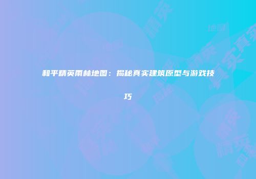 和平精英雨林地图：揭秘真实建筑原型与游戏技巧