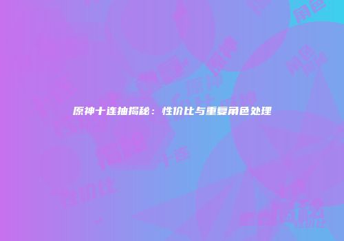 原神十连抽揭秘：性价比与重复角色处理