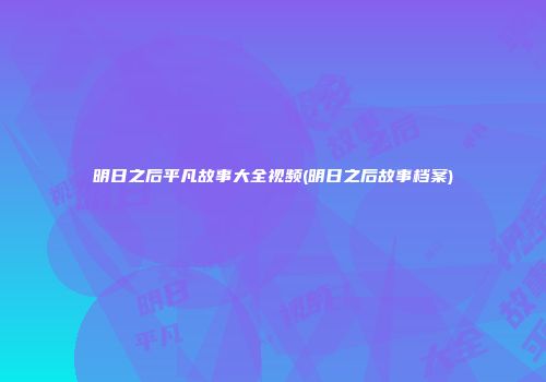 明日之后平凡故事大全视频(明日之后故事档案)
