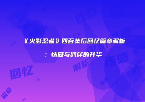 《火影忍者》四百集后回忆篇章解析：情感与羁绊的升华