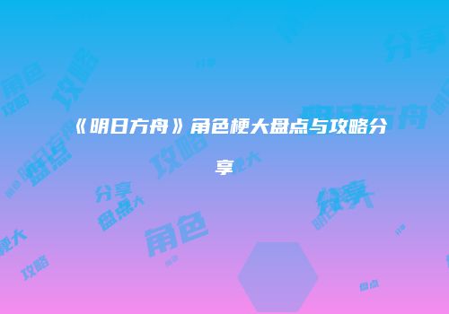 《明日方舟》角色梗大盘点与攻略分享