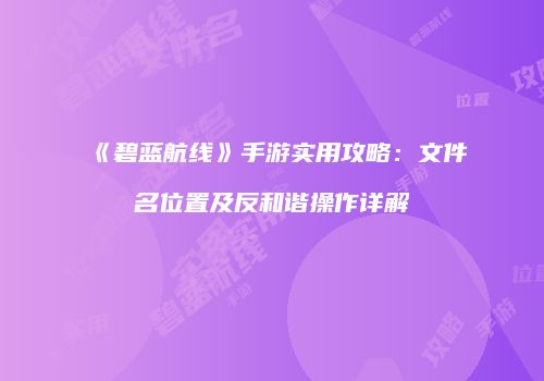 《碧蓝航线》手游实用攻略：文件名位置及反和谐操作详解