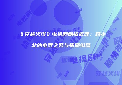 《穿越火线》电视剧剧情梳理：路小北的电竞之路与情感纠葛