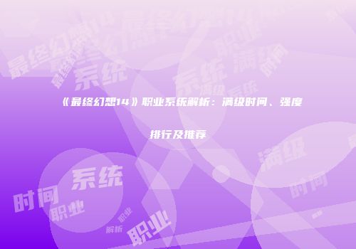 《最终幻想14》职业系统解析：满级时间、强度排行及推荐