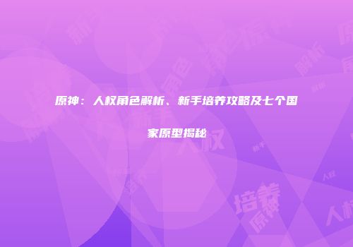 原神：人权角色解析、新手培养攻略及七个国家原型揭秘