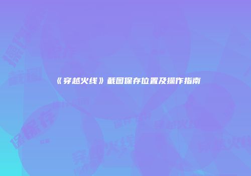 《穿越火线》截图保存位置及操作指南