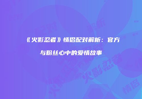 《火影忍者》情侣配对解析：官方与粉丝心中的爱情故事