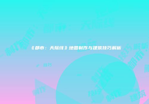 《都市：天际线》地图制作与建筑技巧解析