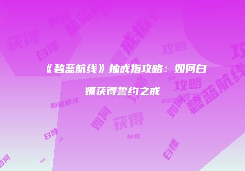 《碧蓝航线》抽戒指攻略：如何白嫖获得誓约之戒