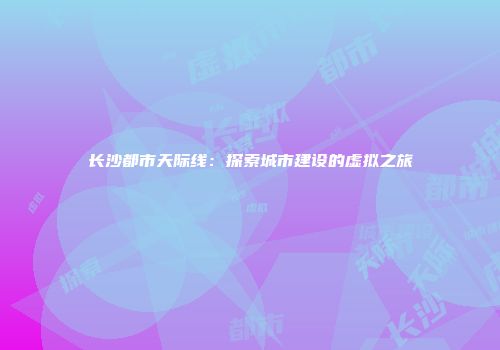 长沙都市天际线：探索城市建设的虚拟之旅