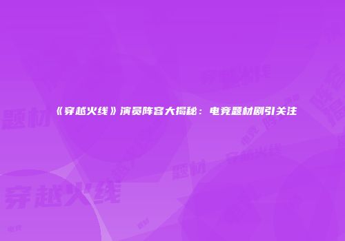 《穿越火线》演员阵容大揭秘：电竞题材剧引关注