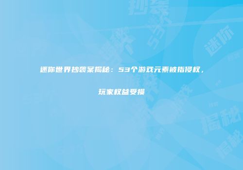 迷你世界抄袭案揭秘：53个游戏元素被指侵权，玩家权益受损
