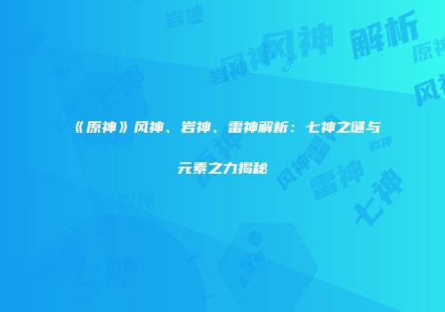 《原神》风神、岩神、雷神解析：七神之谜与元素之力揭秘