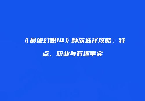 《最终幻想14》种族选择攻略：特点、职业与有趣事实