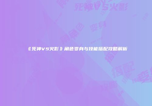 《死神VS火影》角色变身与技能搭配攻略解析