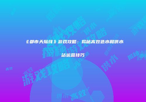 《都市天际线》游戏攻略：揭秘高效造水和供水站运营技巧